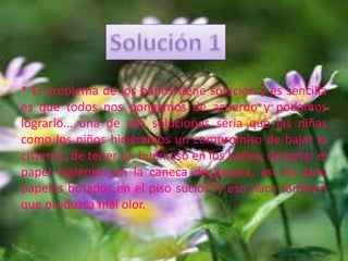 * El problema de los baños tiene solución y es sencilla
es que todos nos pongamos de acuerdo y podamos
lograrlo… una de mis soluciones seria que las niñas
como los niños hiciéramos un compromiso de bajar la
cisterna, de tener un buen uso en los baños, de botar el
papel higiénico en la caneca de basura, así no abra
papeles botados en el piso sucios, y eso hace también
que produzca mal olor.
 