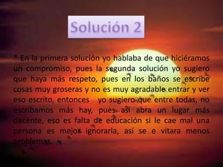 * En la primera solución yo hablaba de que hiciéramos
un compromiso, pues la segunda solución yo sugiero
que haya más respeto, pues en los baños se escribe
cosas muy groseras y no es muy agradable entrar y ver
eso escrito, entonces yo sugiero que entre todas, no
escribamos más hay, pues así abra un lugar más
decente, eso es falta de educación si le cae mal una
persona es mejor ignorarla, así se e vitara menos
problemas.
 