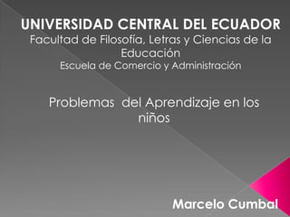UNIVERSIDAD CENTRAL DEL ECUADOR
 Facultad de Filosofía, Letras y Ciencias de la
                  Educación
      Escuela de Comercio y Administración


    Problemas del Aprendizaje en los
                niños




                            Marcelo Cumbal
 