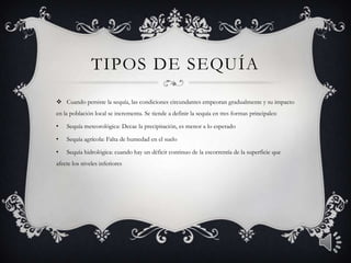 TIPOS DE SEQUÍA
 Cuando persiste la sequía, las condiciones circundantes empeoran gradualmente y su impacto
en la población local se incrementa. Se tiende a definir la sequía en tres formas principales:
• Sequía meteorológica: Decae la precipitación, es menor a lo esperado
• Sequía agrícola: Falta de humedad en el suelo
• Sequía hidrológica: cuando hay un déficit continuo de la escorrentía de la superficie que
afecte los niveles inferiores
 