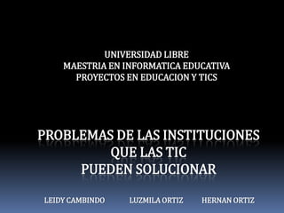 UNIVERSIDAD LIBRE MAESTRIA EN INFORMATICA EDUCATIVA PROYECTOS EN EDUCACION Y TICS PROBLEMAS DE LAS INSTITUCIONES QUE LAS TIC PUEDEN SOLUCIONAR LEIDY CAMBINDO	LUZMILA ORTIZ	         HERNAN ORTIZ  