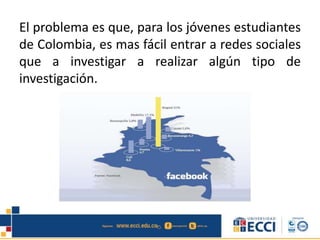 El problema es que, para los jóvenes estudiantes
de Colombia, es mas fácil entrar a redes sociales
que a investigar a realizar algún tipo de
investigación.
 