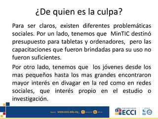 ¿De quien es la culpa?
Para ser claros, existen diferentes problemáticas
sociales. Por un lado, tenemos que MinTIC destinó
presupuesto para tabletas y ordenadores, pero las
capacitaciones que fueron brindadas para su uso no
fueron suficientes.
Por otro lado, tenemos que los jóvenes desde los
mas pequeños hasta los mas grandes encontraron
mayor interés en divagar en la red como en redes
sociales, que interés propio en el estudio o
investigación.
 