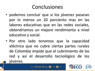 Conclusiones
• podemos concluir que si los jóvenes pasaran
por lo menos un 20 porciento mas en las
labores educativas que en las redes sociales,
obtendríamos un mejore rendimiento a nivel
educativo y social.
• Por otro lado tenemos que la capacidad
eléctrica que no cubre ciertas partes rurales
de Colombia impide que el cubrimiento de las
red y así el desarrollo tecnológico de los
jóvenes.
 