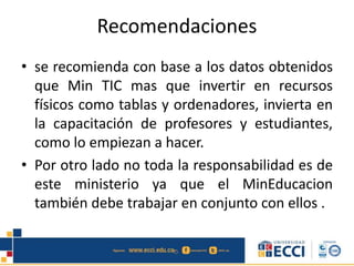 Recomendaciones
• se recomienda con base a los datos obtenidos
que Min TIC mas que invertir en recursos
físicos como tablas y ordenadores, invierta en
la capacitación de profesores y estudiantes,
como lo empiezan a hacer.
• Por otro lado no toda la responsabilidad es de
este ministerio ya que el MinEducacion
también debe trabajar en conjunto con ellos .
 