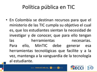 Política pública en TIC
• En Colombia se destinan recursos para que el
ministerio de las TIC cumpla su objetivo el cual
es, que los estudiantes sientan la necesidad de
investigar y de conocer, que para ello tengan
las herramientas necesarias.
Para ello, MinTIC debe generar esa
herramientas tecnológicas que facilite y a la
vez, mantenga a la vanguardia de la tecnología
al estudiante.
 