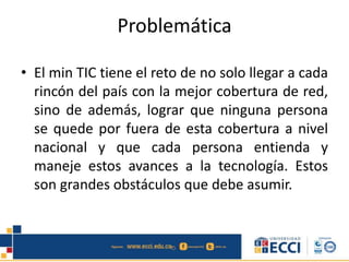 Problemática
• El min TIC tiene el reto de no solo llegar a cada
rincón del país con la mejor cobertura de red,
sino de además, lograr que ninguna persona
se quede por fuera de esta cobertura a nivel
nacional y que cada persona entienda y
maneje estos avances a la tecnología. Estos
son grandes obstáculos que debe asumir.
 