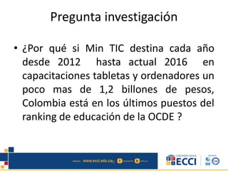 Pregunta investigación
• ¿Por qué si Min TIC destina cada año
desde 2012 hasta actual 2016 en
capacitaciones tabletas y ordenadores un
poco mas de 1,2 billones de pesos,
Colombia está en los últimos puestos del
ranking de educación de la OCDE ?
 