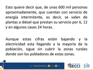 Esto quiere decir que, de unas 600 mil personas
aproximadamente, que cuentan con servicio de
energía intermitente, es decir, se valen de
plantas a diésel que prestan su servicio por 6, 12
y en algunos casos 24 horas.
Aunque estas cifras están bajando y la
electricidad esta llegando a la mayoría de la
población, sigue sin cubrir la zonas rurales
donde son los pobladores de estas zonas.
 