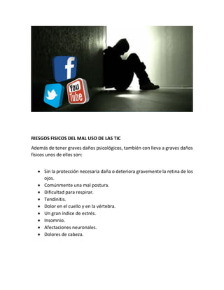 RIESGOS FISICOS DEL MAL USO DE LAS TIC
Además de tener graves daños psicológicos, también con lleva a graves daños
físicos unos de ellos son:
 Sin la protección necesaria daña o deteriora gravemente la retina de los
ojos.
 Comúnmente una mal postura.
 Dificultad para respirar.
 Tendinitis.
 Dolor en el cuello y en la vértebra.
 Un gran índice de estrés.
 Insomnio.
 Afectaciones neuronales.
 Dolores de cabeza.
 