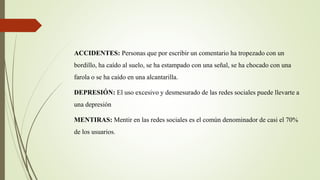 ACCIDENTES: Personas que por escribir un comentario ha tropezado con un
bordillo, ha caído al suelo, se ha estampado con una señal, se ha chocado con una
farola o se ha caído en una alcantarilla.
DEPRESIÓN: El uso excesivo y desmesurado de las redes sociales puede llevarte a
una depresión
MENTIRAS: Mentir en las redes sociales es el común denominador de casi el 70%
de los usuarios.
 