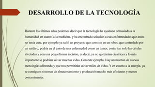 DESARROLLO DE LA TECNOLOGÍA
Durante los últimos años podemos decir que la tecnología ha ayudado demasiado a la
humanidad en cuanto a la medicina, y ha encontrado solución a esas enfermedades que antes
no tenía cura, por ejemplo ya salió un proyecto que consiste en un robot, que controlado por
un médico, podría en el caso de una enfermedad como un tumor, cortar tan solo las células
afectadas y con una pequeñísima incisión, es decir, ya no quedarían cicatrices y lo más
importante se podrían salvar muchas vidas, Con este ejemplo. Hay un montón de nuevas
tecnologías aflorando y que nos permitirán salvar miles de vidas. Y en cuanto a la energía, ya
se consiguen sistemas de almacenamiento y producción mucho más eficientes y menos
contaminantes.
 