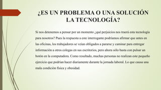 ¿ES UN PROBLEMA O UNA SOLUCIÓN
LA TECNOLOGÍA?
Si nos detenemos a pensar por un momento ¿qué perjuicios nos traerá esta tecnología
para nosotros? Pues la respuesta a este interrogante podríamos afirmar que antes en
las oficinas, los trabajadores se veían obligados a pararse y caminar para entregar
información a otros colegas en sus escritorios, pero ahora sólo basta con pulsar un
botón en la computadora. Como resultado, muchas personas no realizan este pequeño
ejercicio que podrían hacer diariamente durante la jornada laboral. Lo que causa una
mala condición física y obesidad.
 