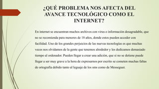¿QUÉ PROBLEMA NOS AFECTA DEL
AVANCE TECNOLÓGICO COMO EL
INTERNET?
En internet se encuentran muchos archivos con virus o información desagradable, que
no se recomienda para menores de 18 años, donde estos pueden acceder con
facilidad. Uno de los grandes perjuicios de las nuevas tecnologías es que muchas
veces nos olvidamos de la gente que tenemos alrededor y les dedicamos demasiado
tiempo al ordenador. Pueden llegar a crear una adición, que si no se detiene puede
llegar a ser muy grave a la hora de expresarnos por escrito se cometen muchas faltas
de ortografía debido tanto al leguaje de los sms como de Messeguer.
 