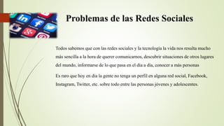 Problemas de las Redes Sociales
Todos sabemos que con las redes sociales y la tecnología la vida nos resulta mucho
más sencilla a la hora de querer comunicarnos, descubrir situaciones de otros lugares
del mundo, informarse de lo que pasa en el día a día, conocer a más personas
Es raro que hoy en día la gente no tenga un perfil en alguna red social, Facebook,
Instagram, Twitter, etc. sobre todo entre las personas jóvenes y adolescentes.
 