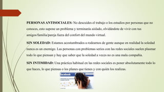 PERSONAS ANTISOCIALES: No descuides el trabajo o los estudios por personas que no
conoces, esto supone un problema y terminarás aislado, olvidándote de vivir con tus
amigos/familia/pareja fuera del confort del mundo virtual.
SIN SOLEDAD: Estamos acostumbrados a rodearnos de gente aunque en realidad la soledad
nunca es un enemigo. Las personas con problemas serios con las redes sociales suelen plasmar
todo lo que piensan y hay que saber que la soledad a veces no es una mala compañía.
SIN INTIMIDAD: Una práctica habitual en las redes sociales es poner absolutamente todo lo
que haces, lo que piensas o los planes que tienes y con quién los realizas.
 