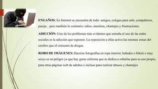 ENGAÑOS: En Internet se encuentra de todo: amigos, colegas para salir, compañeros,
pareja... pero también lo contrario: odios, mentiras, chantajes y frustraciones.
ADICCIÓN: Uno de los problemas más evidentes que entraña el uso de las redes
sociales es la adicción que suponen. La exposición a ellas activa las mismas zonas del
cerebro que el consumo de drogas.
ROBO DE IMÁGENES: Hacerse fotografías en ropa interior, bañador o bikini o muy
sexys es un peligro ya que hay gente enferma que se dedica a robarlas para su uso propio,
para otras páginas web de adultos o incluso para realizar abusos y chantajes
 