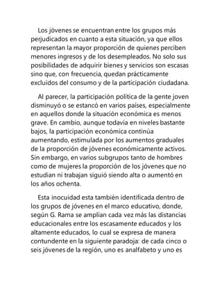 Los jóvenes se encuentran entre los grupos más
perjudicados en cuanto a esta situación, ya que ellos
representan la mayor proporción de quienes perciben
menores ingresos y de los desempleados. No solo sus
posibilidades de adquirir bienes y servicios son escasas
sino que, con frecuencia, quedan prácticamente
excluidos del consumo y de la participación ciudadana.
Al parecer, la participación política de la gente joven
disminuyó o se estancó en varios países, especialmente
en aquellos donde la situación económica es menos
grave. En cambio, aunque todavía en niveles bastante
bajos, la participación económica continúa
aumentando, estimulada por los aumentos graduales
de la proporción de jóvenes económicamente activos.
Sin embargo, en varios subgrupos tanto de hombres
como de mujeres la proporción de los jóvenes que no
estudian ni trabajan siguió siendo alta o aumentó en
los años ochenta.
Esta inocuidad esta también identificada dentro de
los grupos de jóvenes en el marco educativo, donde,
según G. Rama se amplían cada vez más las distancias
educacionales entre los escasamente educados y los
altamente educados, lo cual se expresa de manera
contundente en la siguiente paradoja: de cada cinco o
seis jóvenes de la región, uno es analfabeto y uno es
 