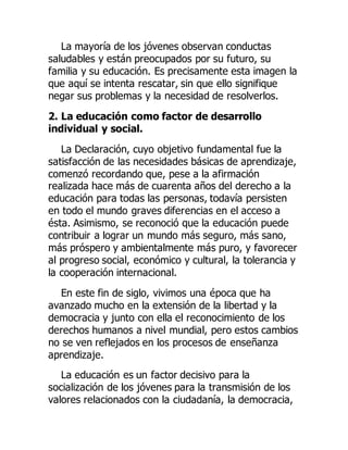 La mayoría de los jóvenes observan conductas
saludables y están preocupados por su futuro, su
familia y su educación. Es precisamente esta imagen la
que aquí se intenta rescatar, sin que ello signifique
negar sus problemas y la necesidad de resolverlos.
2. La educación como factor de desarrollo
individual y social.
La Declaración, cuyo objetivo fundamental fue la
satisfacción de las necesidades básicas de aprendizaje,
comenzó recordando que, pese a la afirmación
realizada hace más de cuarenta años del derecho a la
educación para todas las personas, todavía persisten
en todo el mundo graves diferencias en el acceso a
ésta. Asimismo, se reconoció que la educación puede
contribuir a lograr un mundo más seguro, más sano,
más próspero y ambientalmente más puro, y favorecer
al progreso social, económico y cultural, la tolerancia y
la cooperación internacional.
En este fin de siglo, vivimos una época que ha
avanzado mucho en la extensión de la libertad y la
democracia y junto con ella el reconocimiento de los
derechos humanos a nivel mundial, pero estos cambios
no se ven reflejados en los procesos de enseñanza
aprendizaje.
La educación es un factor decisivo para la
socialización de los jóvenes para la transmisión de los
valores relacionados con la ciudadanía, la democracia,
 