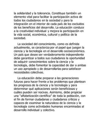 la solidaridad y la tolerancia. Constituye también un
elemento vital para facilitar la participación activa de
todos los ciudadanos en la sociedad y para la
integración en el interior de cada país de los excluidos
de los beneficios del desarrollo. La educación conduce
a la creatividad individual y mejora la participación en
la vida social, económica, cultural y política de la
sociedad.
La sociedad del conocimiento, como es definida
actualmente, se caracteriza por el papel que juegan la
ciencia y la tecnología en el desarrollo socioeconómico.
Un país que desee ser verdaderamente independiente
debe garantizar a todos sus ciudadanos la oportunidad
de adquirir conocimientos sobre la ciencia y la
tecnología, debe fomentar la capacidad de dar a ambas
un uso apropiado y de desarrollarlas para satisfacer
necesidades colectivas.
La educación debe preparar a las generaciones
futuras para hacer frente a los problemas que plantean
los progresos de la ciencia y la tecnología y para
determinar qué aplicaciones serán beneficiosas y
cuáles pueden ser nocivas. Asimismo, debe propiciar
una “alfabetización científica” de toda la población, con
el fin de formar ciudadanas y ciudadanos críticos y
capaces de examinar la naturaleza de la ciencia y la
tecnología como actividades humanas encaminadas al
desarrollo individual y colectivo.
 