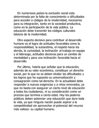 En numerosos países la exclusión social esta
determinada por la falta de conocimiento o dificultades
para acceder a códigos de la modernidad, necesarios
para su integración, tanto en la sociedad productiva,
como en la participación de la vida pública. La
educación debe transmitir los códigos culturales
básicos de la modernidad.
Otro aspecto decisivo para contribuir al desarrollo
humano es el logro de actitudes favorables como la
responsabilidad, la autoestima, el respeto hacia los
demás, la curiosidad, la inclinación al trabajo en equipo
y el liderazgo, actitudes decisivas para un cambio de
mentalidad y para una inclinación favorable hacia el
desarrollo.
Por último, habría que señalar que la educación,
además de su valor económico, constituye un derecho
social, por lo que no se deben olvidar las dificultades y
los logros que ha supuesto su universalización y
consagración como tal derecho. En la actualidad debe
responder a nuevas exigencias y a retos renovados, ya
que no basta con asegurar un cierto nivel de educación
a todos los ciudadanos, ni su consideración como un
proceso que termina a cierta edad. Hoy los poderes
públicos deben potenciar una educación que dure toda
la vida, ya que ninguna nación puede aspirar a la
competitividad sin aprovechar el potencial del recurso
más valioso: su capital humano.
 