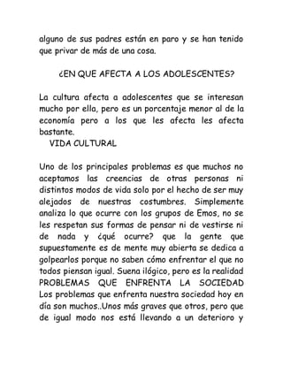 alguno de sus padres están en paro y se han tenido
que privar de más de una cosa.
¿EN QUE AFECTA A LOS ADOLESCENTES?
La cultura afecta a adolescentes que se interesan
mucho por ella, pero es un porcentaje menor al de la
economía pero a los que les afecta les afecta
bastante.
VIDA CULTURAL
Uno de los principales problemas es que muchos no
aceptamos las creencias de otras personas ni
distintos modos de vida solo por el hecho de ser muy
alejados de nuestras costumbres. Simplemente
analiza lo que ocurre con los grupos de Emos, no se
les respetan sus formas de pensar ni de vestirse ni
de nada y ¿qué ocurre? que la gente que
supuestamente es de mente muy abierta se dedica a
golpearlos porque no saben cómo enfrentar el que no
todos piensan igual. Suena ilógico, pero es la realidad
PROBLEMAS QUE ENFRENTA LA SOCIEDAD
Los problemas que enfrenta nuestra sociedad hoy en
día son muchos..Unos más graves que otros, pero que
de igual modo nos está llevando a un deterioro y
 