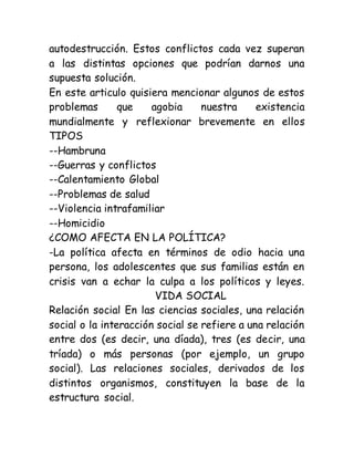 autodestrucción. Estos conflictos cada vez superan
a las distintas opciones que podrían darnos una
supuesta solución.
En este articulo quisiera mencionar algunos de estos
problemas que agobia nuestra existencia
mundialmente y reflexionar brevemente en ellos
TIPOS
--Hambruna
--Guerras y conflictos
--Calentamiento Global
--Problemas de salud
--Violencia intrafamiliar
--Homicidio
¿COMO AFECTA EN LA POLÍTICA?
-La política afecta en términos de odio hacia una
persona, los adolescentes que sus familias están en
crisis van a echar la culpa a los políticos y leyes.
VIDA SOCIAL
Relación social En las ciencias sociales, una relación
social o la interacción social se refiere a una relación
entre dos (es decir, una díada), tres (es decir, una
tríada) o más personas (por ejemplo, un grupo
social). Las relaciones sociales, derivados de los
distintos organismos, constituyen la base de la
estructura social.
 