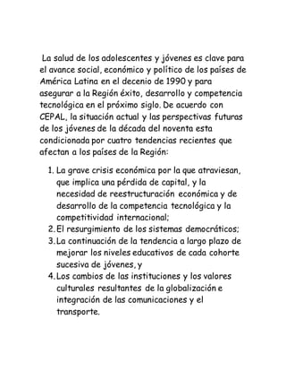 La salud de los adolescentes y jóvenes es clave para
el avance social, económico y político de los países de
América Latina en el decenio de 1990 y para
asegurar a la Región éxito, desarrollo y competencia
tecnológica en el próximo siglo. De acuerdo con
CEPAL, la situación actual y las perspectivas futuras
de los jóvenes de la década del noventa esta
condicionada por cuatro tendencias recientes que
afectan a los países de la Región:
1. La grave crisis económica por la que atraviesan,
que implica una pérdida de capital, y la
necesidad de reestructuración económica y de
desarrollo de la competencia tecnológica y la
competitividad internacional;
2.El resurgimiento de los sistemas democráticos;
3.La continuación de la tendencia a largo plazo de
mejorar los niveles educativos de cada cohorte
sucesiva de jóvenes, y
4.Los cambios de las instituciones y los valores
culturales resultantes de la globalización e
integración de las comunicaciones y el
transporte.
 