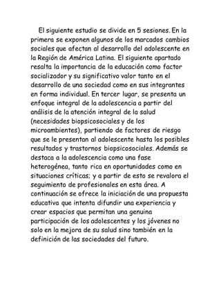 El siguiente estudio se divide en 5 sesiones. En la
primera se exponen algunos de los marcados cambios
sociales que afectan al desarrollo del adolescente en
la Región de América Latina. El siguiente apartado
resalta la importancia de la educación como factor
socializador y su significativo valor tanto en el
desarrollo de una sociedad como en sus integrantes
en forma individual. En tercer lugar, se presenta un
enfoque integral de la adolescencia a partir del
análisis de la atención integral de la salud
(necesidades biopsicosociales y de los
microambientes), partiendo de factores de riesgo
que se le presentan al adolescente hasta los posibles
resultados y trastornos biopsicosociales. Además se
destaca a la adolescencia como una fase
heterogénea, tanto rica en oportunidades como en
situaciones críticas; y a partir de esto se revalora el
seguimiento de profesionales en esta área. A
continuación se ofrece la iniciación de una propuesta
educativa que intenta difundir una experiencia y
crear espacios que permitan una genuina
participación de los adolescentes y los jóvenes no
solo en la mejora de su salud sino también en la
definición de las sociedades del futuro.
 