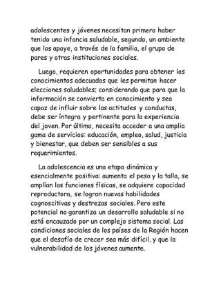 adolescentes y jóvenes necesitan primero haber
tenido una infancia saludable, segundo, un ambiente
que los apoye, a través de la familia, el grupo de
pares y otras instituciones sociales.
Luego, requieren oportunidades para obtener los
conocimientos adecuados que les permitan hacer
elecciones saludables; considerando que para que la
información se convierta en conocimiento y sea
capaz de influir sobre las actitudes y conductas,
debe ser íntegra y pertinente para la experiencia
del joven. Por último, necesita acceder a una amplia
gama de servicios: educación, empleo, salud, justicia
y bienestar, que deben ser sensibles a sus
requerimientos.
La adolescencia es una etapa dinámica y
esencialmente positiva: aumenta el peso y la talla, se
amplían las funciones físicas, se adquiere capacidad
reproductora, se logran nuevas habilidades
cognoscitivas y destrezas sociales. Pero este
potencial no garantiza un desarrollo saludable si no
está encauzado por un complejo sistema social. Las
condiciones sociales de los países de la Región hacen
que el desafío de crecer sea más difícil, y que la
vulnerabilidad de los jóvenes aumente.
 
