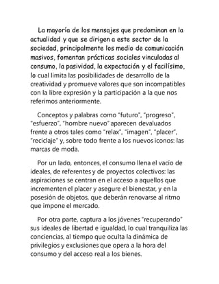 La mayoría de los mensajes que predominan en la
actualidad y que se dirigen a este sector de la
sociedad, principalmente los medio de comunicación
masivos, fomentan prácticas sociales vinculadas al
consumo, la pasividad, la expectación y el facilísimo,
lo cual limita las posibilidades de desarrollo de la
creatividad y promueve valores que son incompatibles
con la libre expresión y la participación a la que nos
referimos anteriormente.
Conceptos y palabras como “futuro”, “progreso”,
“esfuerzo”, “hombre nuevo” aparecen devaluados
frente a otros tales como “relax”, “imagen”, “placer”,
“reciclaje” y, sobre todo frente a los nuevos iconos: las
marcas de moda.
Por un lado, entonces, el consumo llena el vacío de
ideales, de referentes y de proyectos colectivos: las
aspiraciones se centran en el acceso a aquellos que
incrementen el placer y asegure el bienestar, y en la
posesión de objetos, que deberán renovarse al ritmo
que impone el mercado.
Por otra parte, captura a los jóvenes “recuperando”
sus ideales de libertad e igualdad, lo cual tranquiliza las
conciencias, al tiempo que oculta la dinámica de
privilegios y exclusiones que opera a la hora del
consumo y del acceso real a los bienes.
 