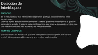 Detección del
Interbloqueo
ENFOQUE:
Es el mas practico y más interesante si esperamos que haya poca interferencia entre
transacciones.
Grafo de espera de transacciones/elementos: Se tiene que existe interbloqueo si el grafo de
espera tiene un ciclo. El sistema revisa periódicamente este grafo, y si encuentra un ciclo elige
una transacción víctima para abortarla y así romper el anterior.
TIEMPOS LIMITADOS:
 