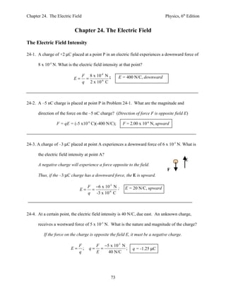 Chapter 24. The Electric Field                                                  Physics, 6th Edition


                            Chapter 24. The Electric Field

The Electric Field Intensity

24-1. A charge of +2 µC placed at a point P in an electric field experiences a downward force of

      8 x 10-4 N. What is the electric field intensity at that point?

                                 F 8 x 10-4 N ;        E = 400 N/C, downward
                           E=     =
                                 q 2 x 10-6 C



24-2. A –5 nC charge is placed at point P in Problem 24-1. What are the magnitude and

      direction of the force on the –5 nC charge? (Direction of force F is opposite field E)

                 F = qE = (-5 x10-9 C)(-400 N/C);        F = 2.00 x 10-6 N, upward



24-3. A charge of –3 µC placed at point A experiences a downward force of 6 x 10-5 N. What is

      the electric field intensity at point A?
                                                                                             E
      A negative charge will experience a force opposite to the field.
                                                                                 F
      Thus, if the –3 µC charge has a downward force, the E is upward.

                                    F −6 x 10-5 N ;       E = 20 N/C, upward
                               E=    =
                                    q -3 x 10-6 C



24-4. At a certain point, the electric field intensity is 40 N/C, due east. An unknown charge,

      receives a westward force of 5 x 10-5 N. What is the nature and magnitude of the charge?

         If the force on the charge is opposite the field E, it must be a negative charge.

                              F          F −5 x 10-5 N
                         E=     ;   q=     =           ;       q = -1.25 µC
                              q          E   40 N/C




                                                  73
 