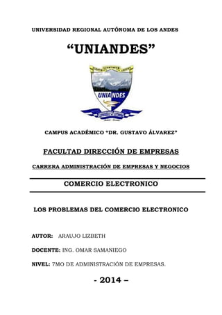 UNIVERSIDAD REGIONAL AUTÓNOMA DE LOS ANDES 
“UNIANDES” 
CAMPUS ACADÉMICO “DR. GUSTAVO ÁLVAREZ” 
FACULTAD DIRECCIÓN DE EMPRESAS 
CARRERA ADMINISTRACIÓN DE EMPRESAS Y NEGOCIOS 
COMERCIO ELECTRONICO 
LOS PROBLEMAS DEL COMERCIO ELECTRONICO 
AUTOR: ARAUJO LIZBETH 
DOCENTE: ING. OMAR SAMANIEGO 
NIVEL: 7MO DE ADMINISTRACIÓN DE EMPRESAS. 
- 2014 –  
