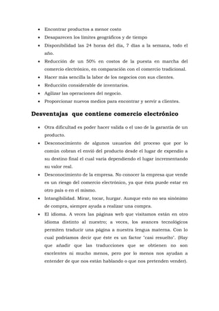  Encontrar productos a menor costo 
 Desaparecen los límites geográficos y de tiempo 
 Disponibilidad las 24 horas del día, 7 días a la semana, todo el año. 
 Reducción de un 50% en costos de la puesta en marcha del comercio electrónico, en comparación con el comercio tradicional. 
 Hacer más sencilla la labor de los negocios con sus clientes. 
 Reducción considerable de inventarios. 
 Agilizar las operaciones del negocio. 
 Proporcionar nuevos medios para encontrar y servir a clientes. 
Desventajas que contiene comercio electrónico 
 Otra dificultad es poder hacer valida o el uso de la garantía de un producto. 
 Desconocimiento de algunos usuarios del proceso que por lo común cobran el envió del producto desde el lugar de expendio a su destino final el cual varía dependiendo el lugar incrementando su valor real. 
 Desconocimiento de la empresa. No conocer la empresa que vende es un riesgo del comercio electrónico, ya que ésta puede estar en otro país o en el mismo. 
 Intangibilidad. Mirar, tocar, hurgar. Aunque esto no sea sinónimo de compra, siempre ayuda a realizar una compra. 
 El idioma. A veces las páginas web que visitamos están en otro idioma distinto al nuestro; a veces, los avances tecnológicos permiten traducir una página a nuestra lengua materna. Con lo cual podríamos decir que éste es un factor "casi resuelto". (Hay que añadir que las traducciones que se obtienen no son excelentes ni mucho menos, pero por lo menos nos ayudan a entender de que nos están hablando o que nos pretenden vender). 
 