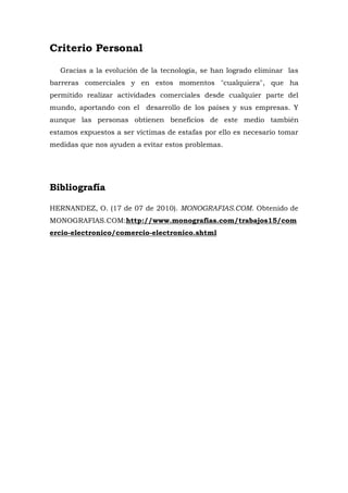 Criterio Personal 
Gracias a la evolución de la tecnología, se han logrado eliminar las barreras comerciales y en estos momentos "cualquiera", que ha permitido realizar actividades comerciales desde cualquier parte del mundo, aportando con el desarrollo de los países y sus empresas. Y aunque las personas obtienen beneficios de este medio también estamos expuestos a ser víctimas de estafas por ello es necesario tomar medidas que nos ayuden a evitar estos problemas. 
Bibliografía 
HERNANDEZ, O. (17 de 07 de 2010). MONOGRAFIAS.COM. Obtenido de MONOGRAFIAS.COM:http://www.monografias.com/trabajos15/comercio-electronico/comercio-electronico.shtml 
