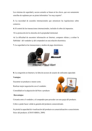 Los sistemas de seguridad y acceso actuales se basan en las claves, que son sumamente sencillas de suplantar por un pirata informático "no muy experto". 
3. La necesidad de acuerdos internacionales que armonicen las legislaciones sobre comercio. 
4. El control de las transacciones internacionales, incluido el cobro de impuestos. 
5. La protección de los derechos de la propiedad intelectual. 
6. La dificultad de encontrar información en Internet, comparar ofertas y evaluar la fiabilidad del vendedor (y del comprador) en una relación electrónica. 
7. La seguridad en las transacciones y medios de pago electrónicos. 
8. La congestión en Internet y la falta de accesos de usuario de suficiente capacidad. 
Ventajas: 
Encontrar un producto a menor costo. 
Realizar mejor negociación con el vendedor. 
Comodidad en la adquisición del bien o producto 
Desventajas: 
Cercanía entre el vendedor y el comprador para proceder con una queja del producto. 
Cobro o poder hacer valida la garantía del producto comercializado. Se pierde la capacidad de visualización del producto en comercialización o conocimiento físico del producto. (CHAVARRIA, 2009)  