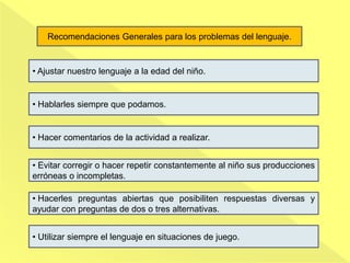 • Ajustar nuestro lenguaje a la edad del niño.
• Hablarles siempre que podamos.
• Hacer comentarios de la actividad a realizar.
• Evitar corregir o hacer repetir constantemente al niño sus producciones
erróneas o incompletas.
• Hacerles preguntas abiertas que posibiliten respuestas diversas y
ayudar con preguntas de dos o tres alternativas.
• Utilizar siempre el lenguaje en situaciones de juego.
Recomendaciones Generales para los problemas del lenguaje.
 