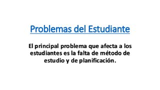 Problemas del Estudiante
El principal problema que afecta a los
estudiantes es la falta de método de
estudio y de planificación.
 