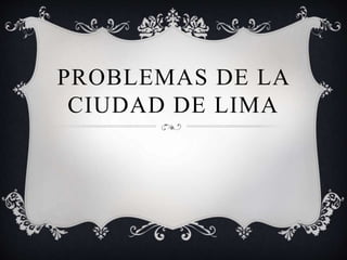 PROBLEMAS DE LA 
CIUDAD DE LIMA 
 