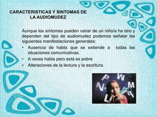 CARACTERISTICAS Y SINTOMAS DE
LA AUDIOMUDEZ
Aunque los síntomas pueden variar de un niño/a ha otro y
dependen del tipo de audiomudez podemos señalar las
siguientes manifestaciones generales:
• Ausencia de habla que se extiende a todas las
situaciones comunicativas.
• A veces habla pero está es pobre
• Alteraciones de la lectura y la escritura.
 