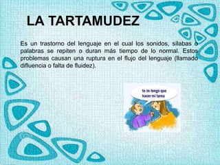 LA TARTAMUDEZ
Es un trastorno del lenguaje en el cual los sonidos, sílabas o
palabras se repiten o duran más tiempo de lo normal. Estos
problemas causan una ruptura en el flujo del lenguaje (llamado
difluencia o falta de fluidez).
 