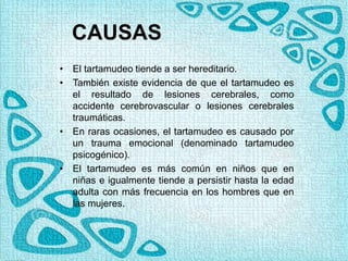 CAUSAS
• El tartamudeo tiende a ser hereditario.
• También existe evidencia de que el tartamudeo es
el resultado de lesiones cerebrales, como
accidente cerebrovascular o lesiones cerebrales
traumáticas.
• En raras ocasiones, el tartamudeo es causado por
un trauma emocional (denominado tartamudeo
psicogénico).
• El tartamudeo es más común en niños que en
niñas e igualmente tiende a persistir hasta la edad
adulta con más frecuencia en los hombres que en
las mujeres.
 