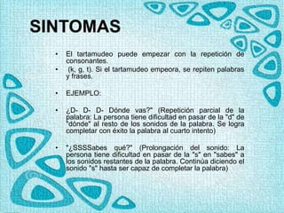 SINTOMAS
• El tartamudeo puede empezar con la repetición de
consonantes.
• (k, g, t). Si el tartamudeo empeora, se repiten palabras
y frases.
• EJEMPLO:
• ¿D- D- D- Dónde vas?" (Repetición parcial de la
palabra: La persona tiene dificultad en pasar de la "d" de
"dónde" al resto de los sonidos de la palabra. Se logra
completar con éxito la palabra al cuarto intento)
• "¿SSSSabes qué?" (Prolongación del sonido: La
persona tiene dificultad en pasar de la "s" en "sabes" a
los sonidos restantes de la palabra. Continúa diciendo el
sonido "s" hasta ser capaz de completar la palabra)
 