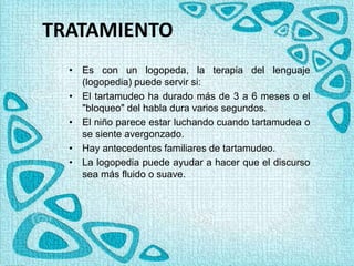TRATAMIENTO
• Es con un logopeda, la terapia del lenguaje
(logopedia) puede servir si:
• El tartamudeo ha durado más de 3 a 6 meses o el
"bloqueo" del habla dura varios segundos.
• El niño parece estar luchando cuando tartamudea o
se siente avergonzado.
• Hay antecedentes familiares de tartamudeo.
• La logopedia puede ayudar a hacer que el discurso
sea más fluido o suave.
 
