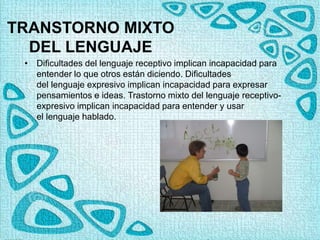 TRANSTORNO MIXTO
DEL LENGUAJE
• Dificultades del lenguaje receptivo implican incapacidad para
entender lo que otros están diciendo. Dificultades
del lenguaje expresivo implican incapacidad para expresar
pensamientos e ideas. Trastorno mixto del lenguaje receptivo-
expresivo implican incapacidad para entender y usar
el lenguaje hablado.
 