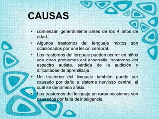 CAUSAS
• comienzan generalmente antes de los 4 años de
edad.
• Algunos trastornos del lenguaje mixtos son
ocasionados por una lesión cerebral.
• Los trastornos del lenguaje pueden ocurrir en niños
con otros problemas del desarrollo, trastornos del
espectro autista, pérdida de la audición y
dificultades de aprendizaje.
• Un trastorno del lenguaje también puede ser
causado por daño al sistema nervioso central, el
cual se denomina afasia.
• Los trastornos del lenguaje en raras ocasiones son
causados por falta de inteligencia.
 