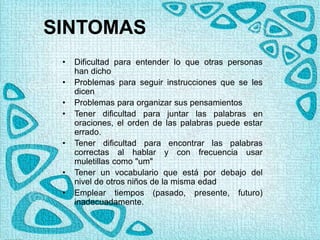 SINTOMAS
• Dificultad para entender lo que otras personas
han dicho
• Problemas para seguir instrucciones que se les
dicen
• Problemas para organizar sus pensamientos
• Tener dificultad para juntar las palabras en
oraciones, el orden de las palabras puede estar
errado.
• Tener dificultad para encontrar las palabras
correctas al hablar y con frecuencia usar
muletillas como "um"
• Tener un vocabulario que está por debajo del
nivel de otros niños de la misma edad
• Emplear tiempos (pasado, presente, futuro)
inadecuadamente.
 