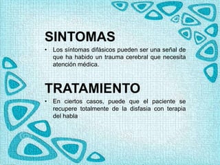 SINTOMAS
• Los síntomas difásicos pueden ser una señal de
que ha habido un trauma cerebral que necesita
atención médica.
TRATAMIENTO
• En ciertos casos, puede que el paciente se
recupere totalmente de la disfasia con terapia
del habla
 