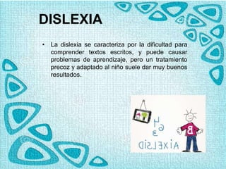 DISLEXIA
• La dislexia se caracteriza por la dificultad para
comprender textos escritos, y puede causar
problemas de aprendizaje, pero un tratamiento
precoz y adaptado al niño suele dar muy buenos
resultados.
 